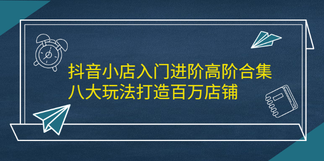 （2183期）抖音小店入门进阶高阶合集，八大玩法打造百万店铺-副业库