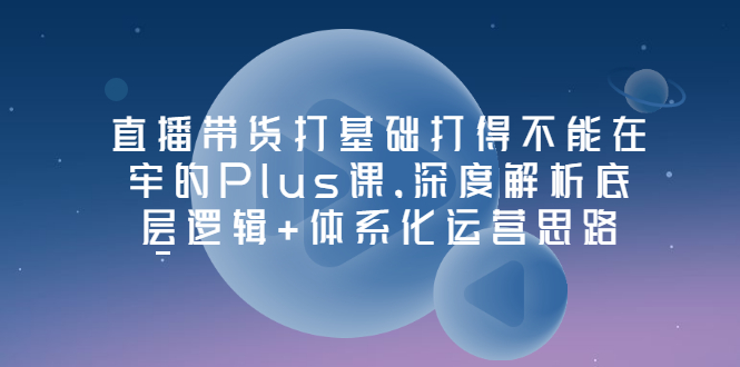 （3122期）直播带货打基础打得不能在牢的Plus课，深度解析底层逻辑+体系化运营思路-副业库