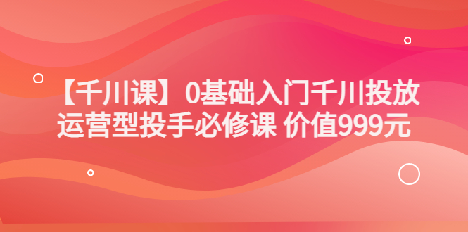 （3290期）某收费【千川课】0基础入门千川投放，运营型投手必修课 价值999元-副业库