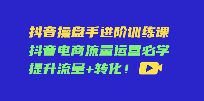 （4327期）抖音操盘手进阶训练课：抖音电商流量运营必学，提升流量+转化！-副业库