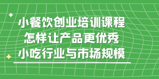（5581期）小餐饮创业培训课程，怎样让产品更优秀，小吃行业与市场规模-副业库