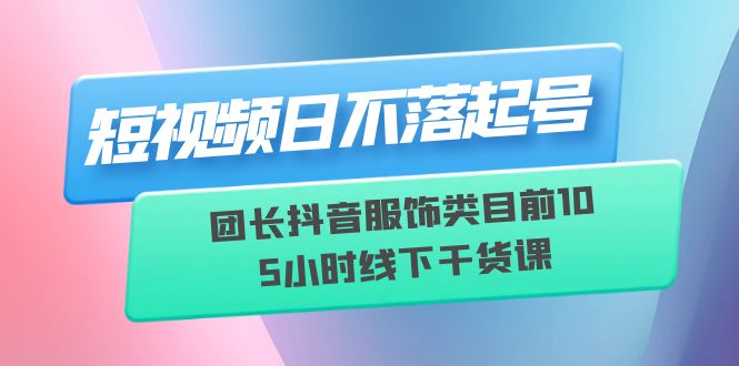 （6311期）短视频日不落起号【6月11线下课】团长抖音服饰类目前10 5小时线下干货课-副业库