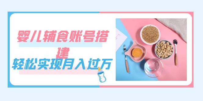 （7385期）紧跟时代发展，婴儿辅食账号搭建，轻松实现月入过万（教程+素材）-副业库