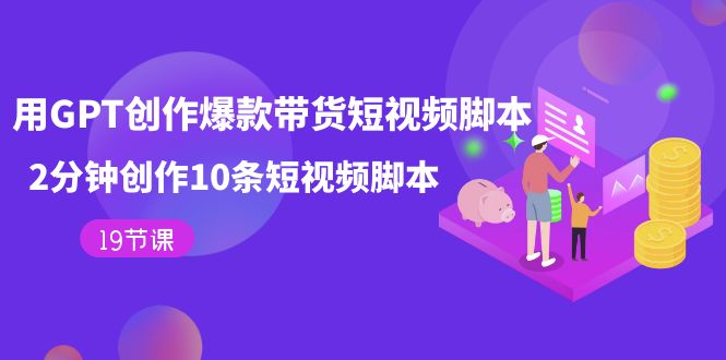 （7447期）用GPT-创作爆款带货短视频脚本，2分钟创作10条短视频脚本（19节课）-副业库