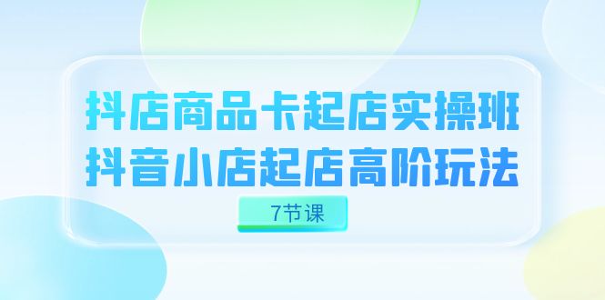 （7466期）抖店-商品卡起店实战班，抖音小店起店高阶玩法（7节课）-副业库