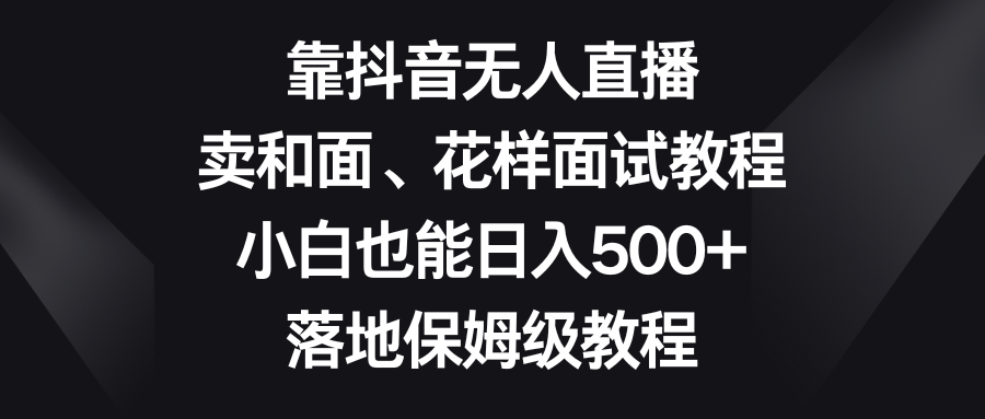 （8364期）靠抖音无人直播，卖和面、花样面试教程，小白也能日入500+，落地保姆级教程-副业库