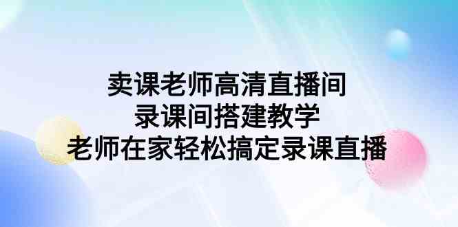 （9314期）卖课老师高清直播间 录课间搭建教学，老师在家轻松搞定录课直播-副业库