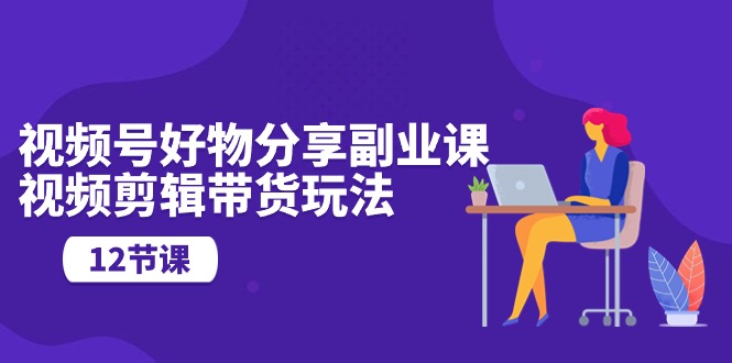 （10316期）视频号好物分享副业课，视频剪辑带货玩法（12节课）-副业库