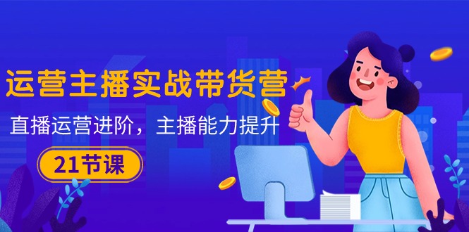 （10511期）运营主播·实战带货营：直播运营 进阶，主播 能力提升（21节课）-副业库