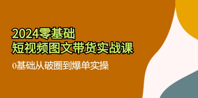 （11878期）2024零基础·短视频图文带货实战课：0基础从破圈到爆单实操（35节课）-副业库