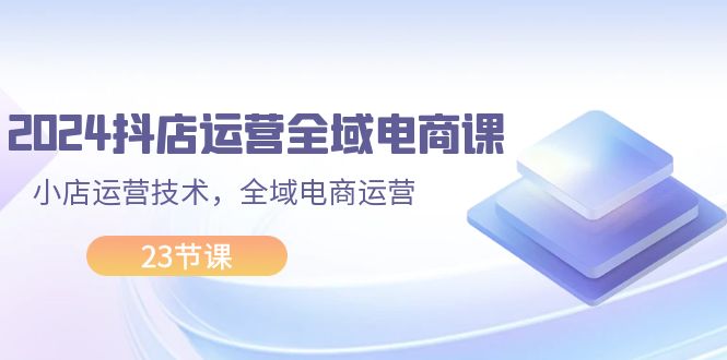 （11898期）2024抖店运营-全域电商课，小店运营技术，全域电商运营（23节课）-副业库
