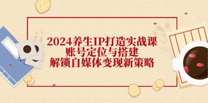 （12259期）2024养生IP打造实战课：账号定位与搭建，解锁自媒体变现新策略-副业库
