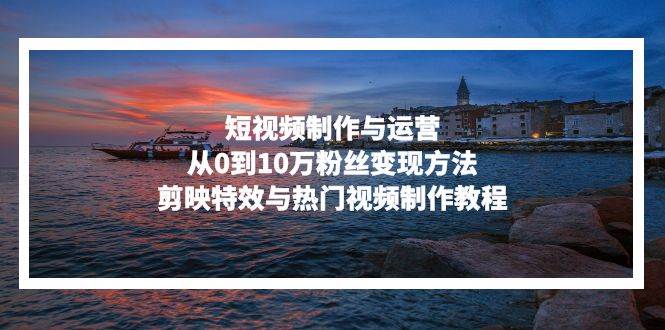 （13247期）短视频制作与运营，从0到10万粉丝变现方法，剪映特效与热门视频制作教程-副业库
