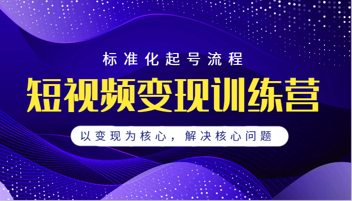 短视频变现训练营，标准化起号流程，以变现为核心，解决核心问题-副业库