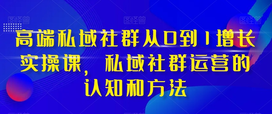 高端私域社群从0到1增长实战课，私域社群运营的认知和方法（37节课）-副业库