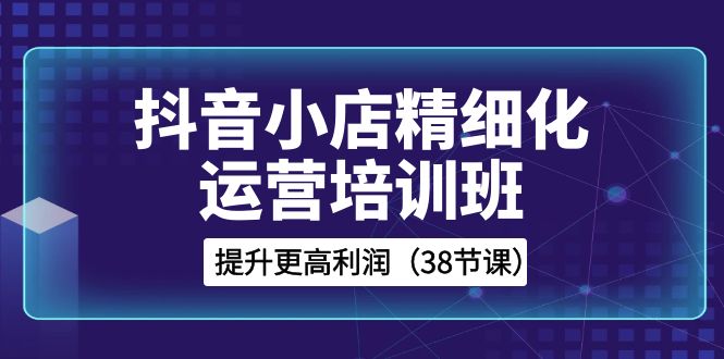 抖音小店精细化运营培训班，提升更高利润（38节课）-副业库