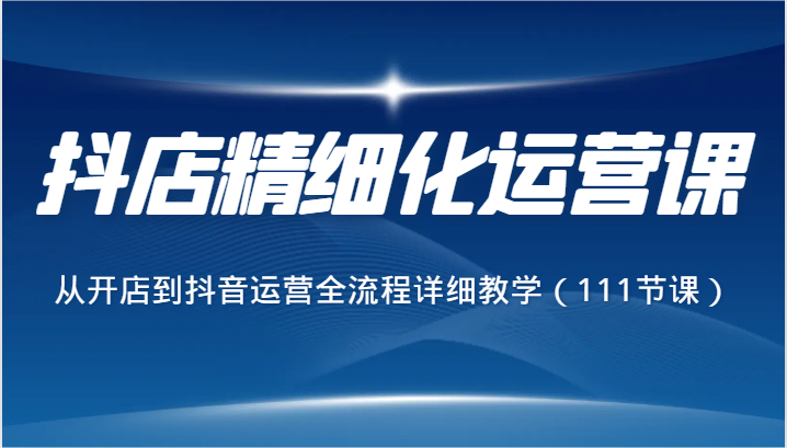 抖店精细化运营课，从开店到抖音运营全流程详细教学（111节课）-副业库