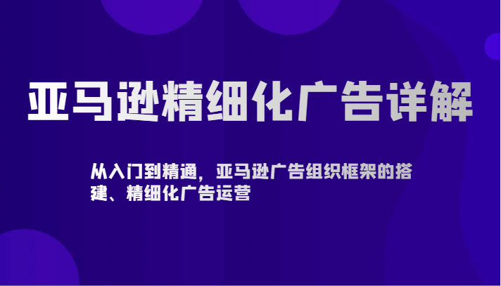 亚马逊精细化广告详解-从入门到精通，亚马逊广告组织框架的搭建、精细化广告运营-副业库