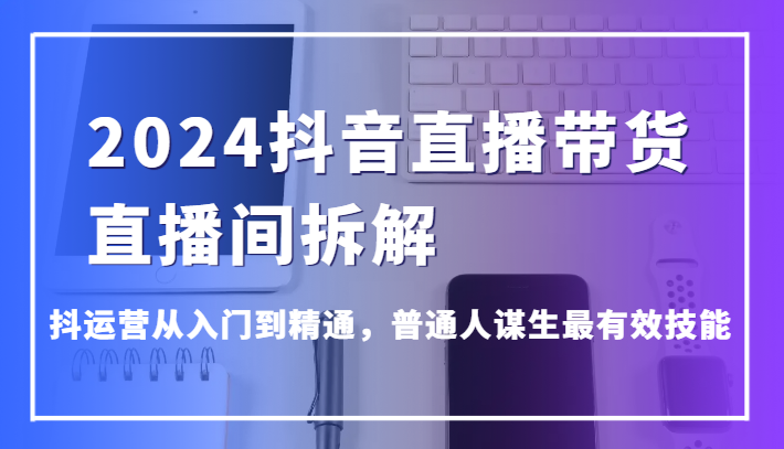 2024抖音直播带货直播间拆解，抖运营从入门到精通，普通人谋生最有效技能-副业库