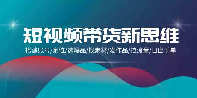 短视频带货新思维：搭建账号/定位/选爆品/找素材/发作品/拉流量/日出千单-副业库