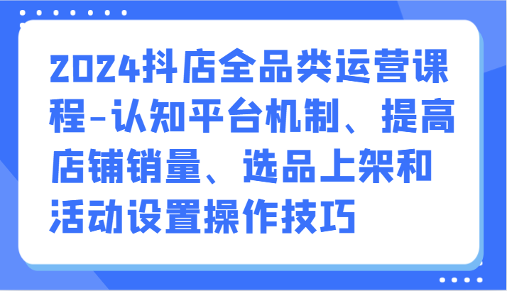 2024抖店全品类运营课程-认知平台机制、提高店铺销量、选品上架和活动设置操作技巧-副业库