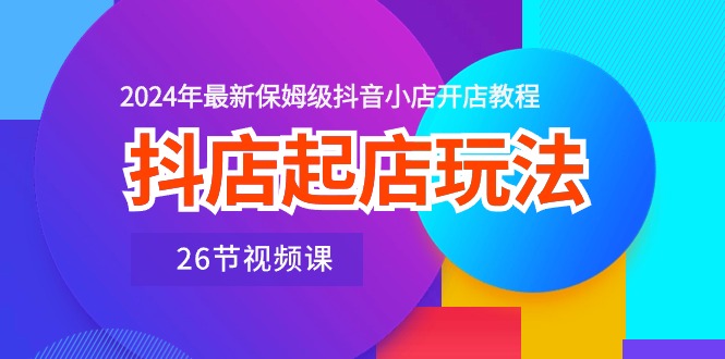 抖店起店玩法，2024年最新保姆级抖音小店开店教程（26节视频课）-副业库