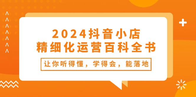 2024抖音小店精细化运营百科全书：让你听得懂，学得会，能落地（34节课）-副业库