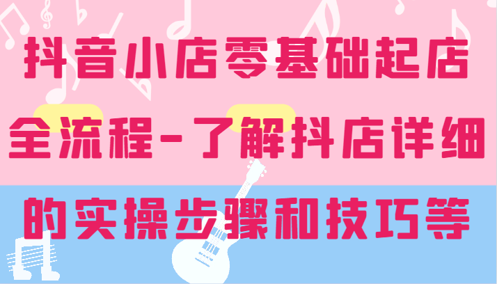 抖音小店零基础起店全流程-详细学习抖店的实操步骤和技巧等-副业库