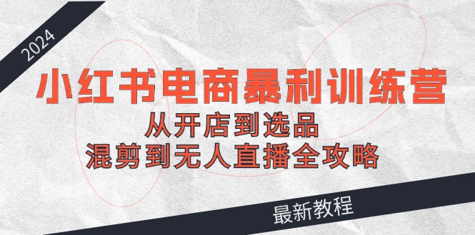 2024小红书电商暴利训练营：从开店到选品，混剪到无人直播全攻略-副业库