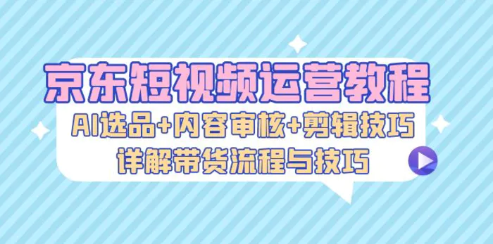 京东短视频运营教程：AI选品+内容审核+剪辑技巧，详解带货流程与技巧-副业库