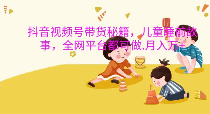 抖音视频号带货秘籍，儿童睡前故事，全网平台都可做.月入万+-副业库