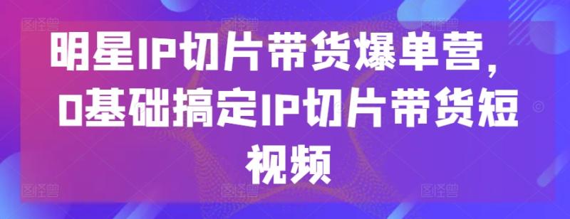 明星IP切片带货爆单营，0基础搞定IP切片带货短视频-副业库