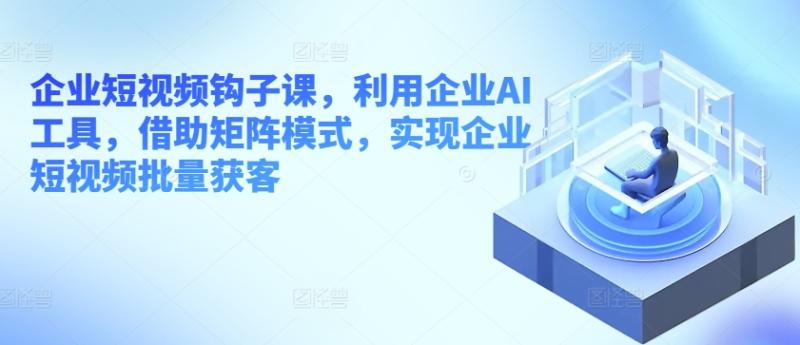 企业短视频钩子课，利用企业AI工具，借助矩阵模式，实现企业短视频批量获客-副业库