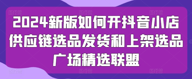2024新版如何开抖音小店供应链选品发货和上架选品广场精选联盟-副业库