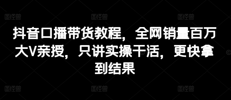 抖音口播带货教程，全网销量百万大V亲授，只讲实操干活，更快拿到结果-副业库