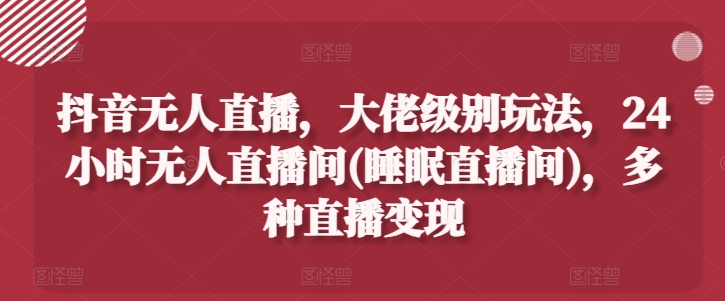 抖音无人直播，大佬级别玩法，24小时无人直播间(睡眠直播间)，多种直播变现【揭秘】-副业库