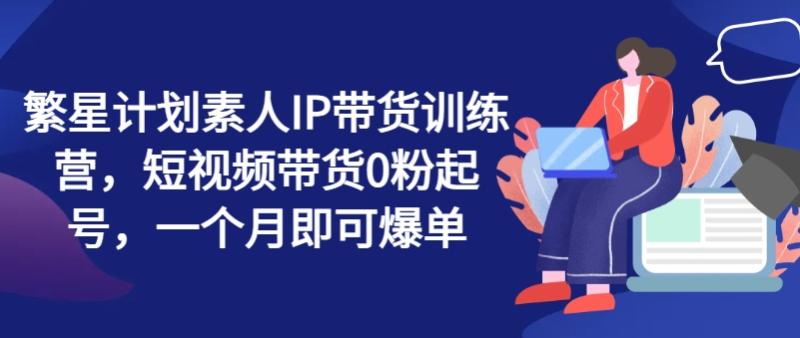 繁星计划素人IP带货训练营，短视频带货0粉起号，一个月即可爆单-副业库