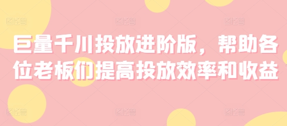 巨量千川投放进阶版，帮助各位老板们提高投放效率和收益-副业库