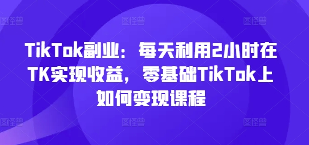 TikTok副业：每天利用2小时在TK实现收益，零基础TikTok上如何变现课程-副业库