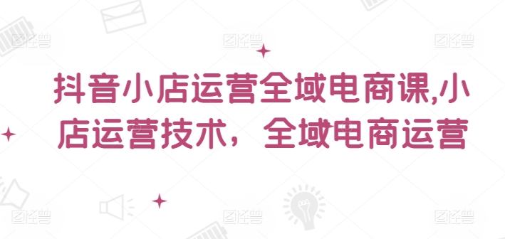抖音小店运营全域电商课，​小店运营技术，全域电商运营-副业库