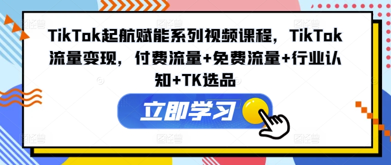 TikTok起航赋能系列视频课程，TikTok流量变现，付费流量+免费流量+行业认知+TK选品-副业库