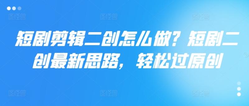 短剧剪辑二创怎么做？短剧二创最新思路，轻松过原创-副业库