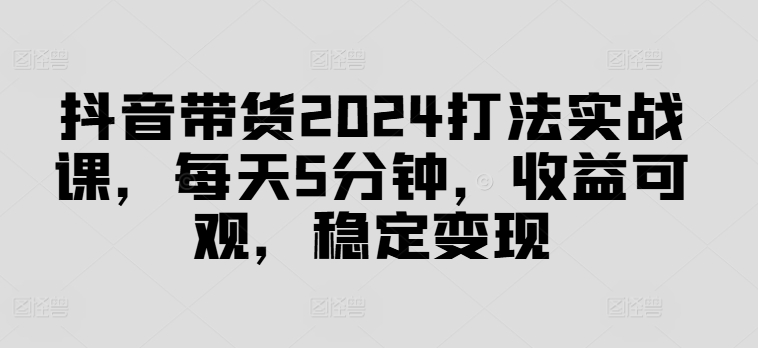 抖音带货2024打法实战课，每天5分钟，收益可观，稳定变现【揭秘】-副业库