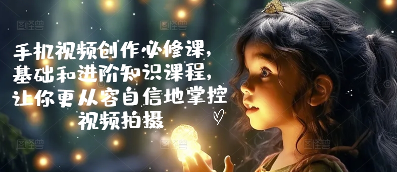 手机视频创作必修课，基础和进阶知识课程，让你更从容自信地掌控视频拍摄-副业库
