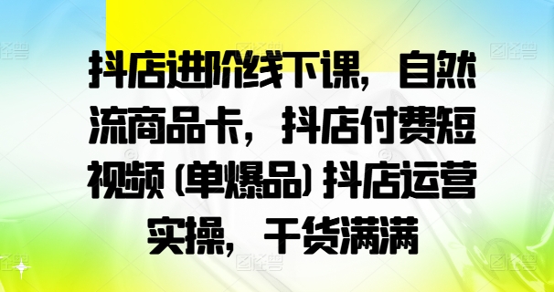 抖店进阶线下课，自然流商品卡，抖店付费短视频(单爆品)抖店运营实操，干货满满-副业库