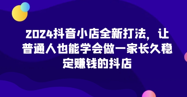2024抖音小店全新打法，让普通人也能学会做一家长久稳定赚钱的抖店（更新）-副业库