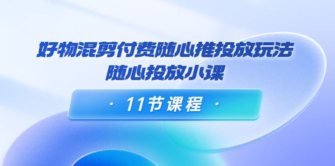 好物混剪付费随心推投放玩法，随心投放小课（11节课程）-副业库