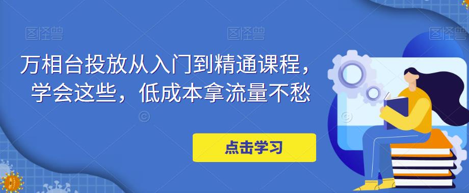 万相台投放从入门到精通课程，学会这些，低成本拿流量不愁-副业库