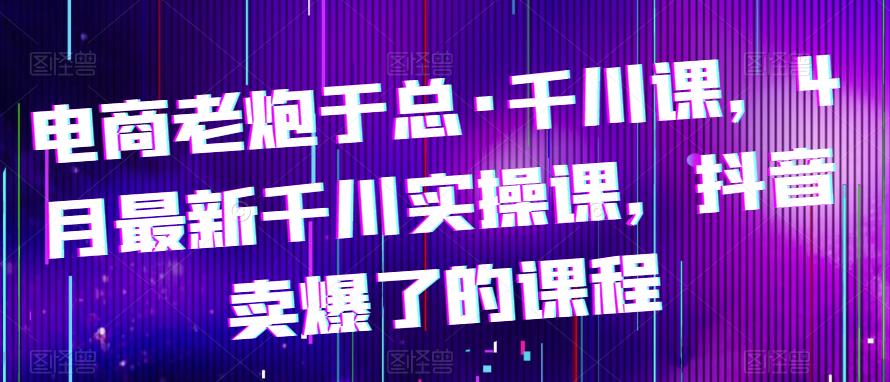 电商老炮于总·千川课，最新千川实操课，抖音卖爆了的课程-副业库