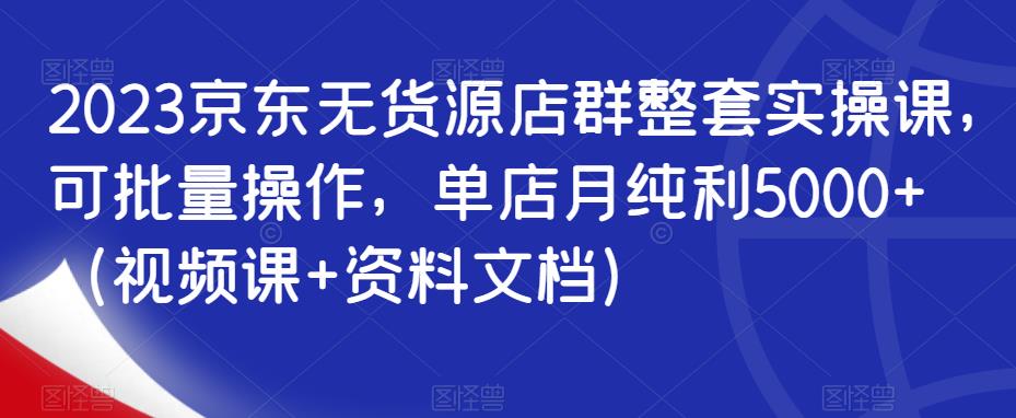 2023京东无货源店群整套实操课，可批量操作，单店月纯利5000+（视频课+资料文档）-副业库